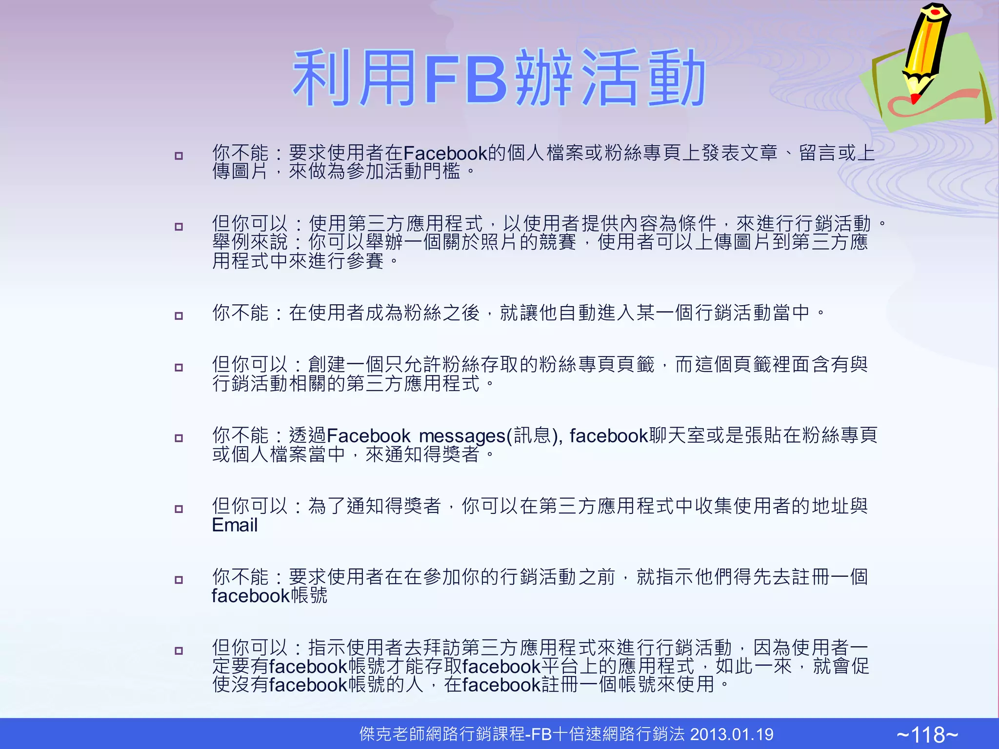    你不能：要求使用者在Facebook的個人檔案或粉絲專頁上發表文章、留言或上
    傳圖片，來做為參加活動門檻。

   但你可以：使用第三方應用程式，以使用者提供內容為條件，來進行行銷活動。
    舉例來說：你可以舉辦一個關於照片的競賽，使用者可以上傳圖片到第三方應
    用程式中來進行參賽。

   你不能：在使用者成為粉絲之後，就讓他自動進入某一個行銷活動當中。

   但你可以：創建一個只允許粉絲存取的粉絲專頁頁籤，而這個頁籤裡面含有與
    行銷活動相關的第三方應用程式。

   你不能：透過Facebook messages(訊息), facebook聊天室或是張貼在粉絲專頁
    或個人檔案當中，來通知得獎者。

   但你可以：為了通知得獎者，你可以在第三方應用程式中收集使用者的地址與
    Email

   你不能：要求使用者在在參加你的行銷活動之前，就指示他們得先去註冊一個
    facebook帳號

   但你可以：指示使用者去拜訪第三方應用程式來進行行銷活動，因為使用者一
    定要有facebook帳號才能存取facebook平台上的應用程式，如此一來，就會促
    使沒有facebook帳號的人，在facebook註冊一個帳號來使用。

              傑克老師網路行銷課程-FB十倍速網路行銷法 2013.01.19          ~118~
 