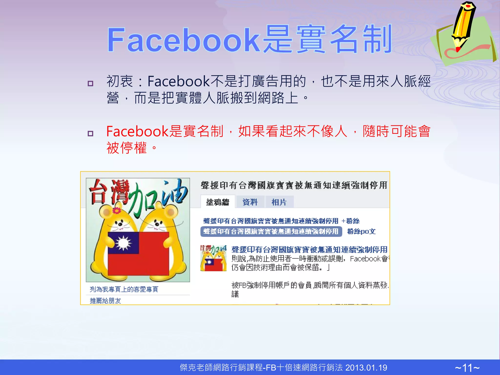    初衷：Facebook不是打廣告用的，也不是用來人脈經
    營，而是把實體人脈搬到網路上。

   Facebook是實名制，如果看起來不像人，隨時可能會
    被停權。




          傑克老師網路行銷課程-FB十倍速網路行銷法 2013.01.19   ~11~
 