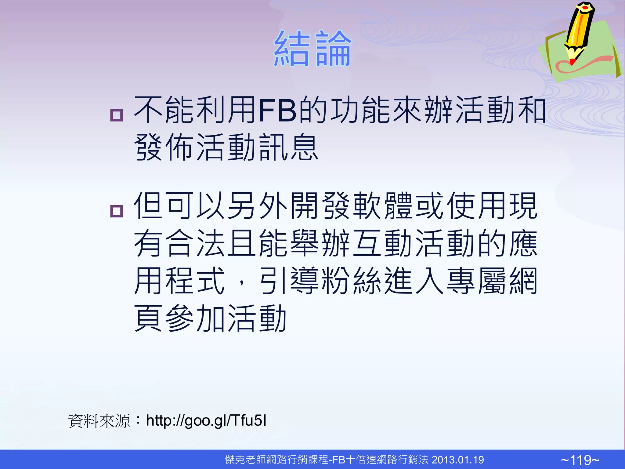    不能利用FB的功能來辦活動和
        發佈活動訊息
       但可以另外開發軟體或使用現
        有合法且能舉辦互動活動的應
        用程式，引導粉絲進入專屬網
        頁參加活動


資料來源：http://goo.gl/Tfu5I

                  傑克老師網路行銷課程-FB十倍速網路行銷法 2013.01.19   ~119~
 