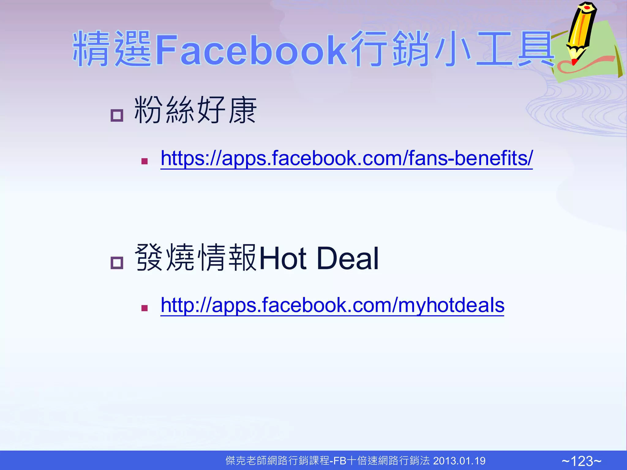    粉絲好康
       https://apps.facebook.com/fans-benefits/



   發燒情報Hot Deal
       http://apps.facebook.com/myhotdeals




              傑克老師網路行銷課程-FB十倍速網路行銷法 2013.01.19     ~123~
 