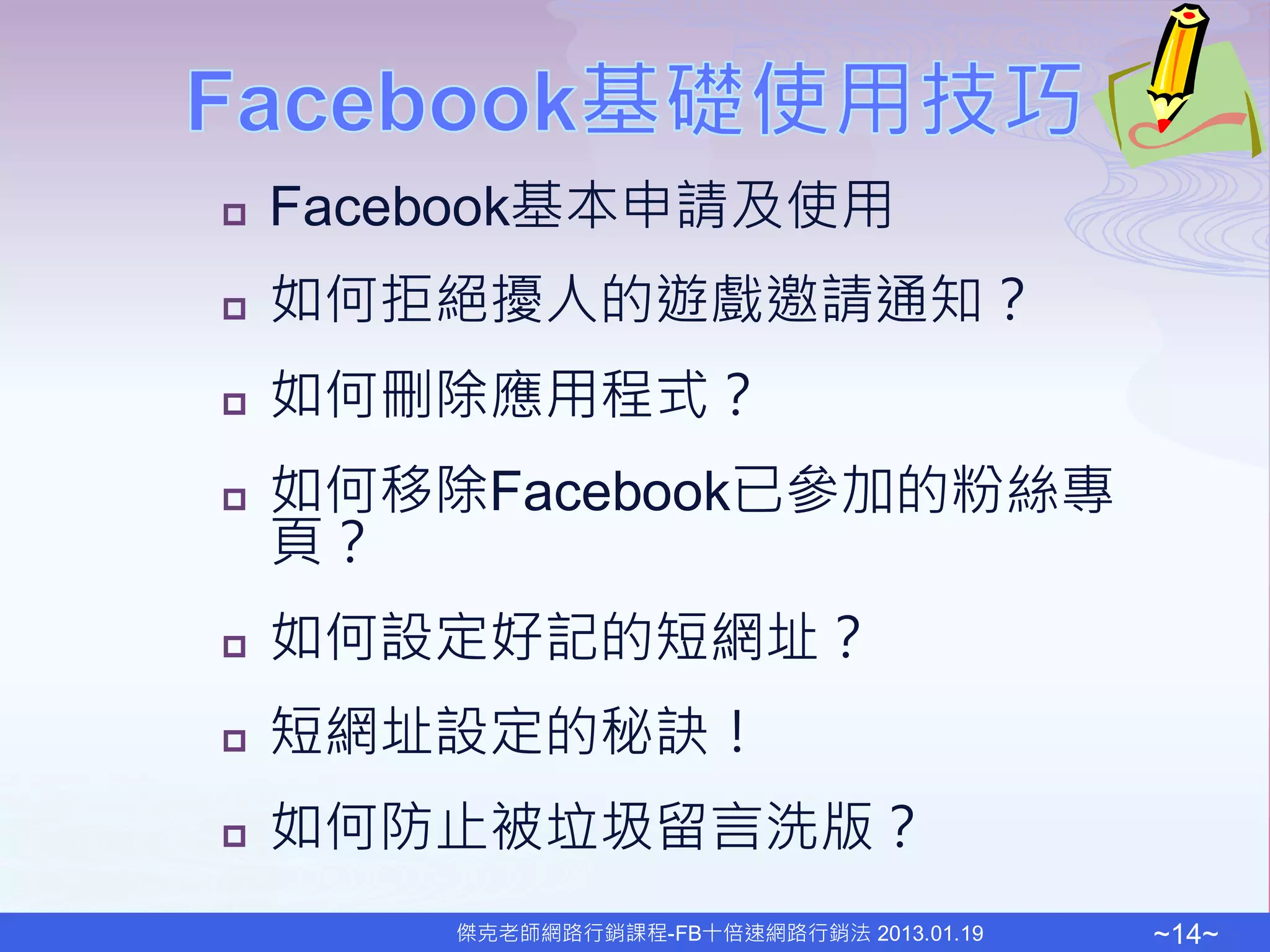    Facebook基本申請及使用
   如何拒絕擾人的遊戲邀請通知？
   如何刪除應用程式？
   如何移除Facebook已參加的粉絲專
    頁？
   如何設定好記的短網址？
   短網址設定的秘訣！
   如何防止被垃圾留言洗版？
        傑克老師網路行銷課程-FB十倍速網路行銷法 2013.01.19   ~14~
 