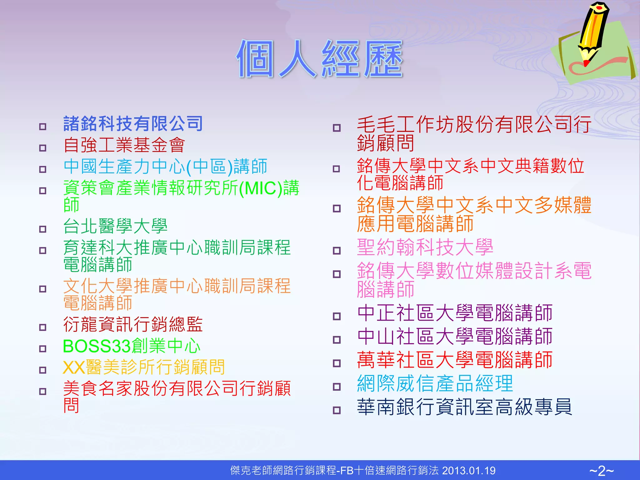    諸銘科技有限公司                  毛毛工作坊股份有限公司行
   自強工業基金會                    銷顧問
   中國生產力中心(中區)講師             銘傳大學中文系中文典籍數位
   資策會產業情報研究所(MIC)講           化電腦講師
    師                         銘傳大學中文系中文多媒體
   台北醫學大學                     應用電腦講師
   育達科大推廣中心職訓局課程             聖約翰科技大學
    電腦講師                      銘傳大學數位媒體設計系電
   文化大學推廣中心職訓局課程              腦講師
    電腦講師
                              中正社區大學電腦講師
   衍龍資訊行銷總監
   BOSS33創業中心                中山社區大學電腦講師
   XX醫美診所行銷顧問                萬華社區大學電腦講師
   美食名家股份有限公司行銷顧             網際威信產品經理
    問                         華南銀行資訊室高級專員


               傑克老師網路行銷課程-FB十倍速網路行銷法 2013.01.19   ~2~
 