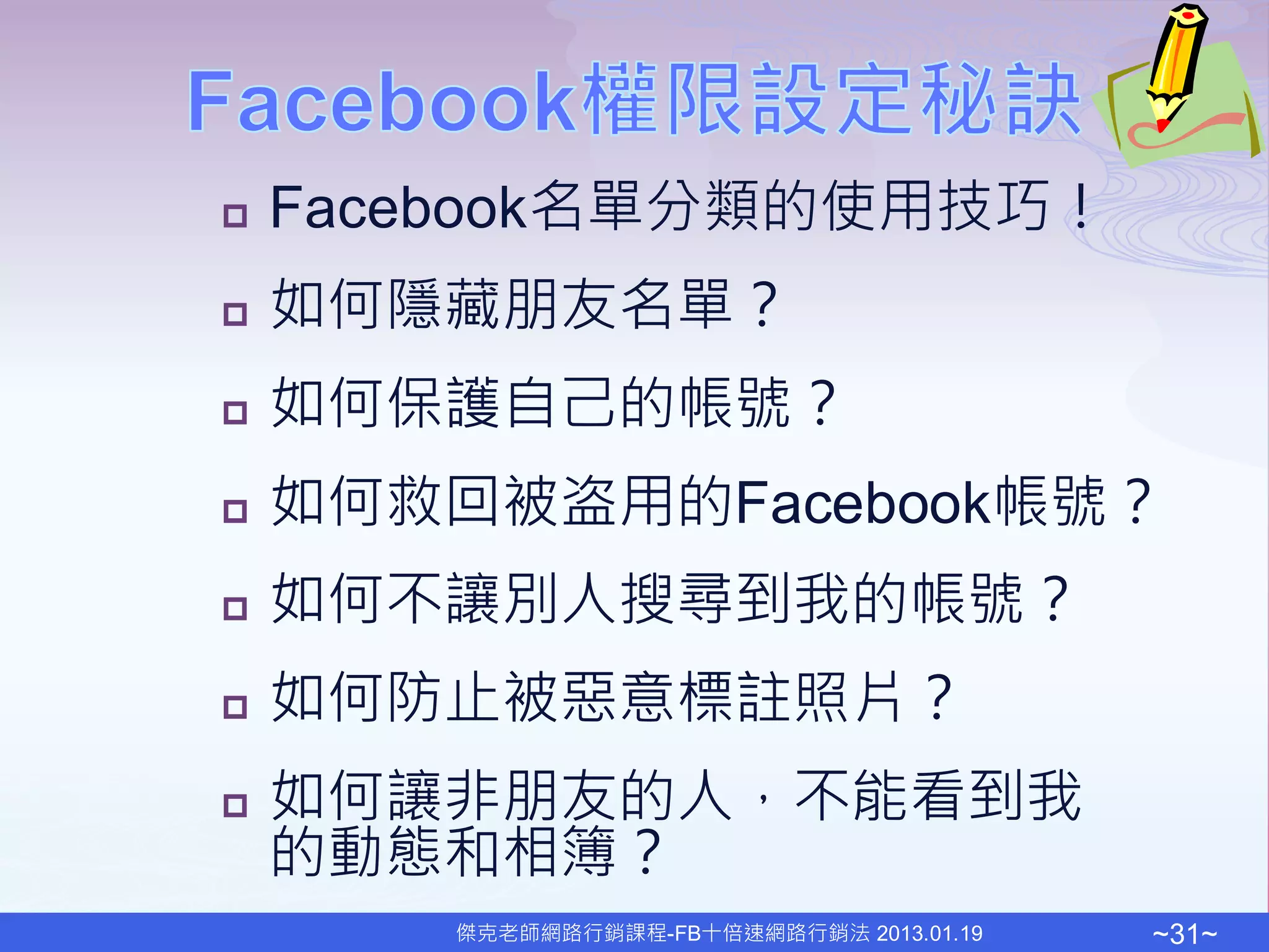    Facebook名單分類的使用技巧！
   如何隱藏朋友名單？
   如何保護自己的帳號？
   如何救回被盗用的Facebook帳號？
   如何不讓別人搜尋到我的帳號？
   如何防止被惡意標註照片？
   如何讓非朋友的人，不能看到我
    的動態和相簿？
       傑克老師網路行銷課程-FB十倍速網路行銷法 2013.01.19   ~31~
 