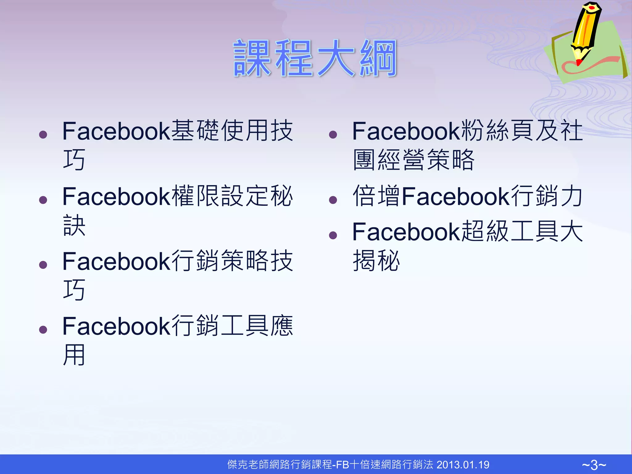    Facebook基礎使用技           Facebook粉絲頁及社
    巧                        團經營策略
   Facebook權限設定秘           倍增Facebook行銷力
    訣                       Facebook超級工具大
   Facebook行銷策略技            揭秘
    巧
   Facebook行銷工具應
    用



             傑克老師網路行銷課程-FB十倍速網路行銷法 2013.01.19   ~3~
 