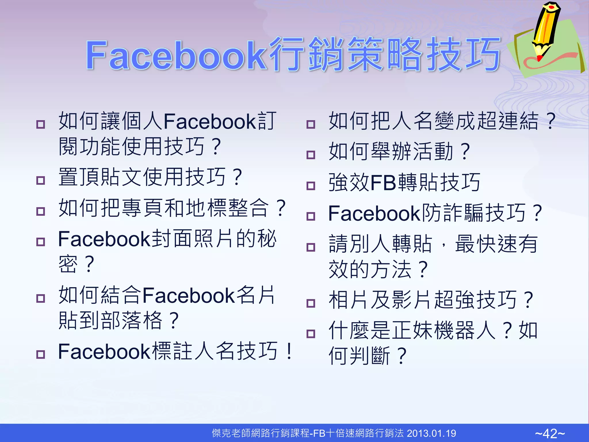    如何讓個人Facebook訂          如何把人名變成超連結？
    閱功能使用技巧？                如何舉辦活動？
   置頂貼文使用技巧？               強效FB轉貼技巧
   如何把專頁和地標整合？             Facebook防詐騙技巧？
   Facebook封面照片的秘          請別人轉貼，最快速有
    密？                       效的方法？
   如何結合Facebook名片          相片及影片超強技巧？
    貼到部落格？                  什麼是正妹機器人？如
   Facebook標註人名技巧！          何判斷？


              傑克老師網路行銷課程-FB十倍速網路行銷法 2013.01.19   ~42~
 