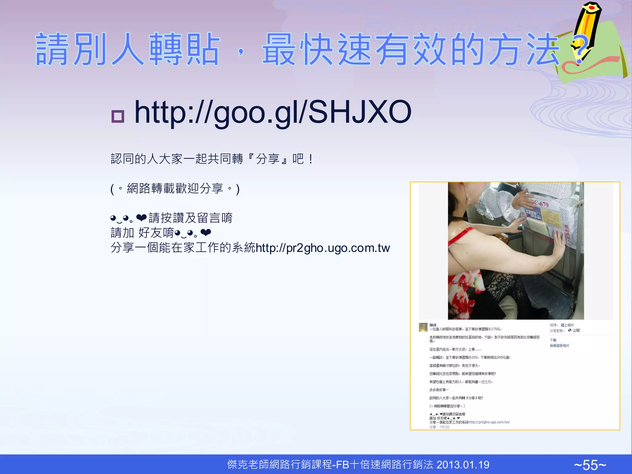    http://goo.gl/SHJXO
認同的人大家一起共同轉『分享』吧！

(。網路轉載歡迎分享。)

◕‿◕｡❤請按讚及留言唷
請加 好友唷◕‿◕｡❤
分享一個能在家工作的系統http://pr2gho.ugo.com.tw




               傑克老師網路行銷課程-FB十倍速網路行銷法 2013.01.19   ~55~
 