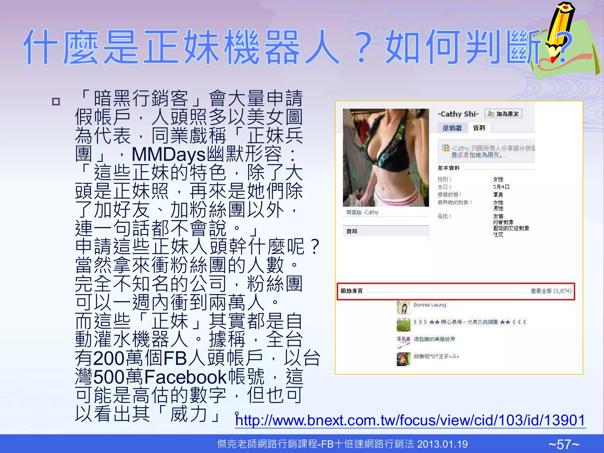    「暗黑行銷客」會大量申請
    假帳戶，人頭照多以美女圖
    為代表，同業戲稱「正妹兵
    團」，MMDays幽默形容：
    「這些正妹的特色，除了大
    頭是正妹照，再來是她們除
    了加好友、加粉絲團以外，
    連一句話都不會說。」
    申請這些正妹人頭幹什麼呢？
    當然拿來衝粉絲團的人數。
    完全不知名的公司，粉絲團
    可以一週內衝到兩萬人。
    而這些「正妹」其實都是自
    動灌水機器人。據稱，全台
    有200萬個FB人頭帳戶，以台
    灣500萬Facebook帳號，這
    可能是高估的數字，但也可
    以看出其「威力」。    http://www.bnext.com.tw/focus/view/cid/103/id/13901
                     傑克老師網路行銷課程-FB十倍速網路行銷法 2013.01.19          ~57~
 