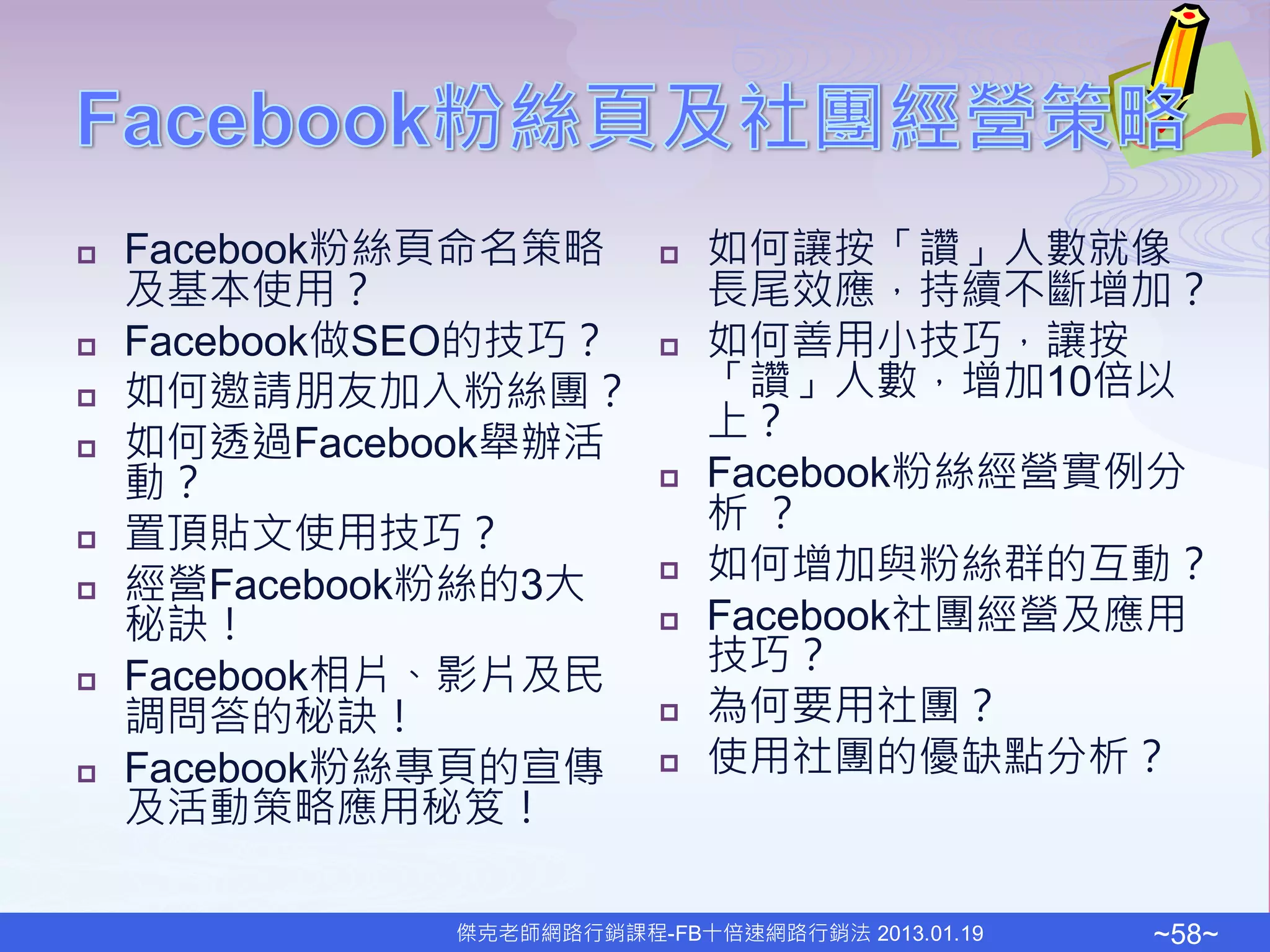    Facebook粉絲頁命名策略          如何讓按「讚」人數就像
    及基本使用？                    長尾效應，持續不斷增加？
   Facebook做SEO的技巧？         如何善用小技巧，讓按
   如何邀請朋友加入粉絲團？              「讚」人數，增加10倍以
                              上？
   如何透過Facebook舉辦活
    動？                       Facebook粉絲經營實例分
   置頂貼文使用技巧？                 析？
   經營Facebook粉絲的3大          如何增加與粉絲群的互動？
    秘訣！                      Facebook社團經營及應用
   Facebook相片、影片及民           技巧？
    調問答的秘訣！                  為何要用社團？
   Facebook粉絲專頁的宣傳          使用社團的優缺點分析？
    及活動策略應用秘笈！

              傑克老師網路行銷課程-FB十倍速網路行銷法 2013.01.19   ~58~
 