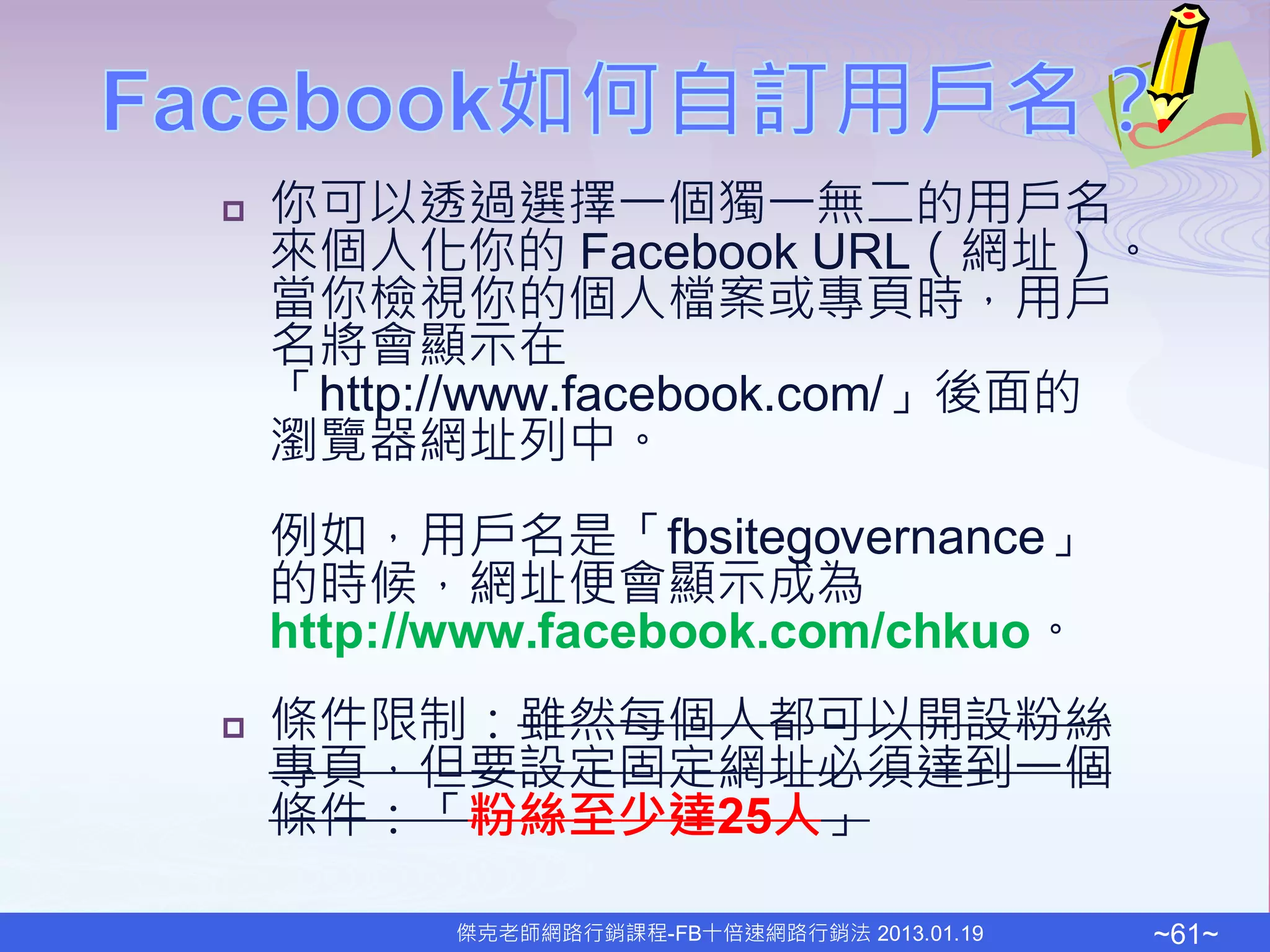    你可以透過選擇一個獨一無二的用戶名
    來個人化你的 Facebook URL（網址）。
    當你檢視你的個人檔案或專頁時，用戶
    名將會顯示在
    「http://www.facebook.com/」後面的
    瀏覽器網址列中。
    例如，用戶名是「fbsitegovernance」
    的時候，網址便會顯示成為
    http://www.facebook.com/chkuo。
   條件限制：雖然每個人都可以開設粉絲
    專頁，但要設定固定網址必須達到一個
    條件：「粉絲至少達25人」

          傑克老師網路行銷課程-FB十倍速網路行銷法 2013.01.19   ~61~
 