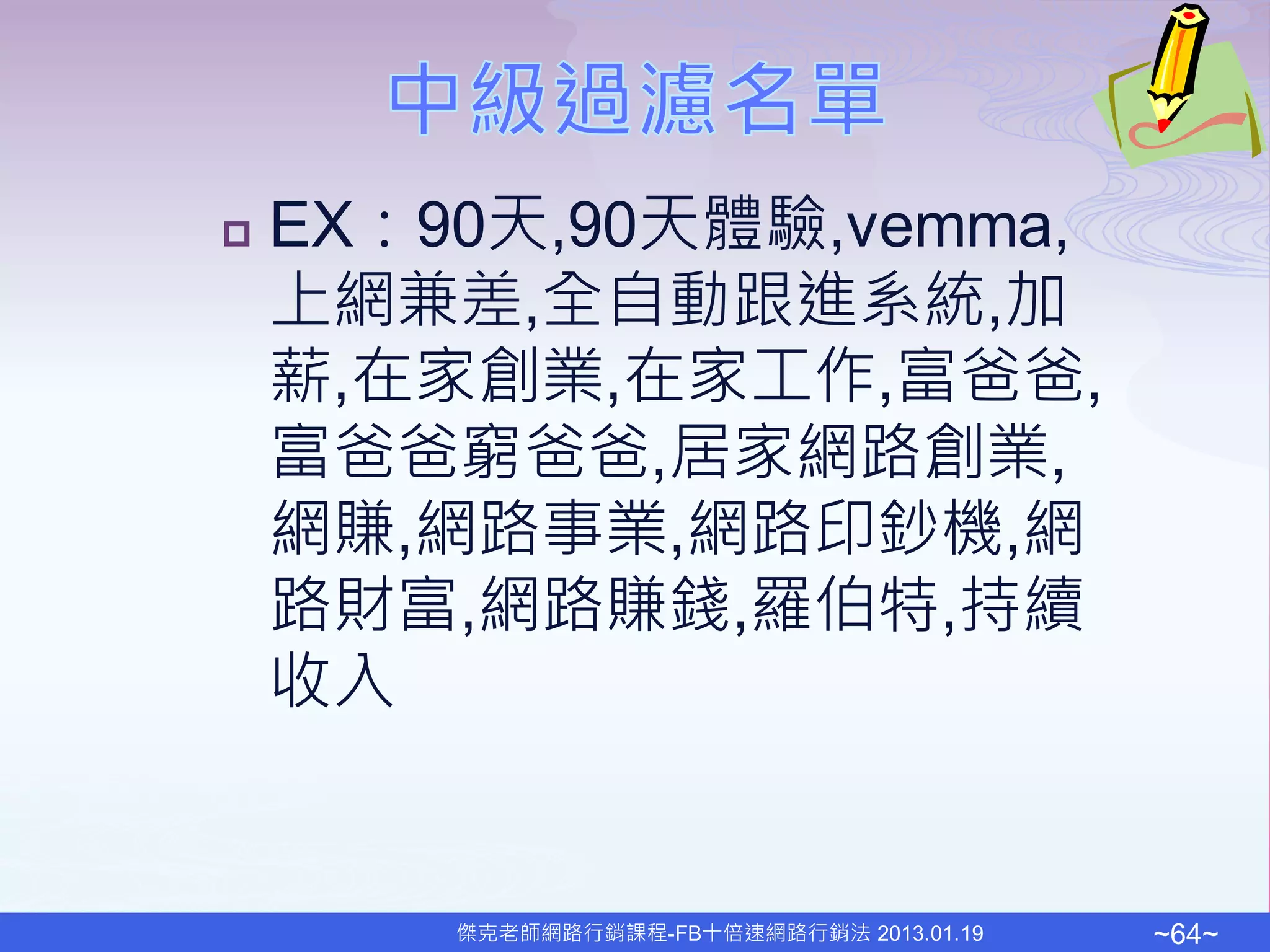    EX：90天,90天體驗,vemma,
    上網兼差,全自動跟進系統,加
    薪,在家創業,在家工作,富爸爸,
    富爸爸窮爸爸,居家網路創業,
    網賺,網路事業,網路印鈔機,網
    路財富,網路賺錢,羅伯特,持續
    收入


        傑克老師網路行銷課程-FB十倍速網路行銷法 2013.01.19   ~64~
 
