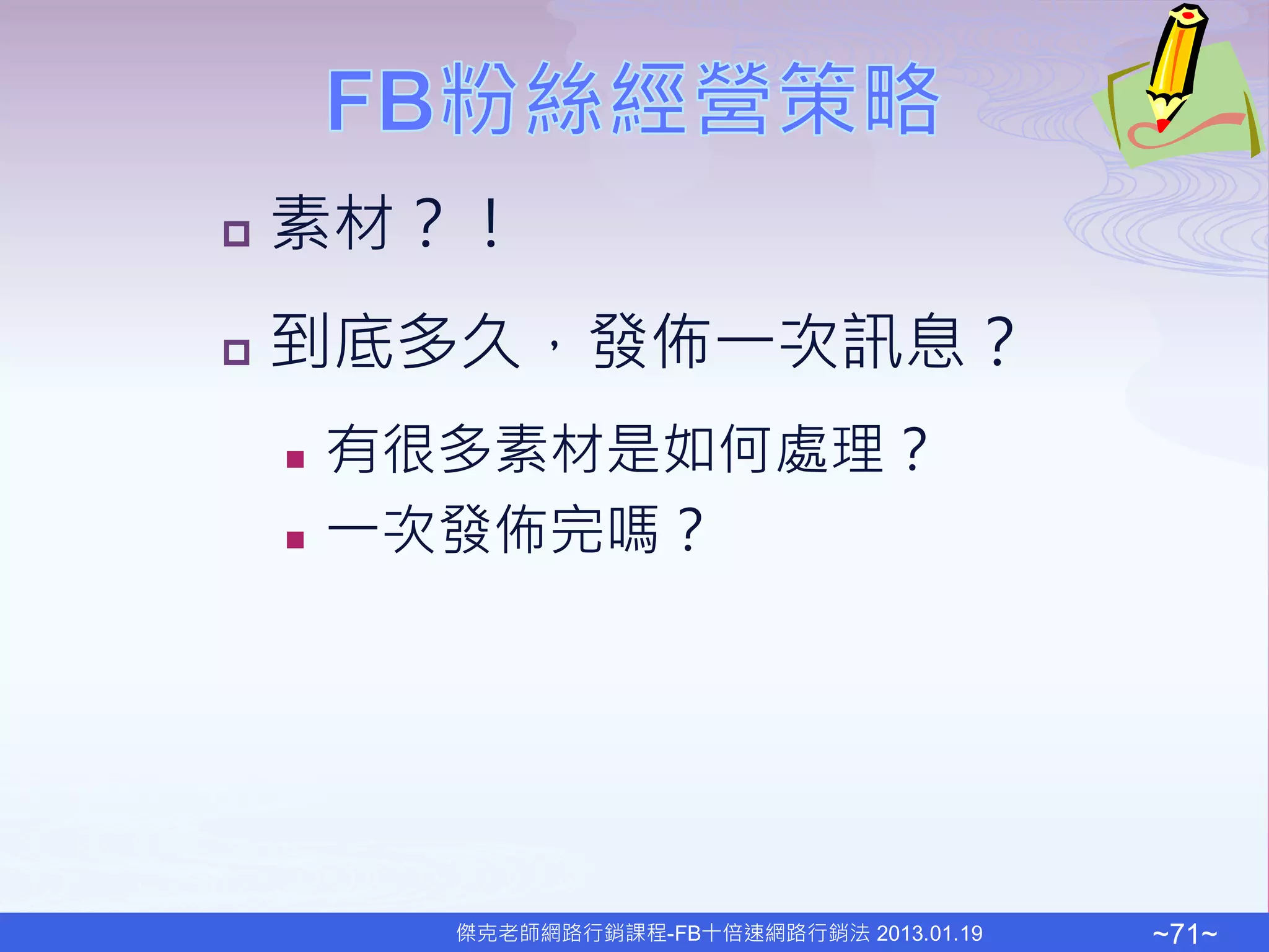    素材？！
   到底多久，發佈一次訊息？
       有很多素材是如何處理？
       一次發佈完嗎？




          傑克老師網路行銷課程-FB十倍速網路行銷法 2013.01.19   ~71~
 