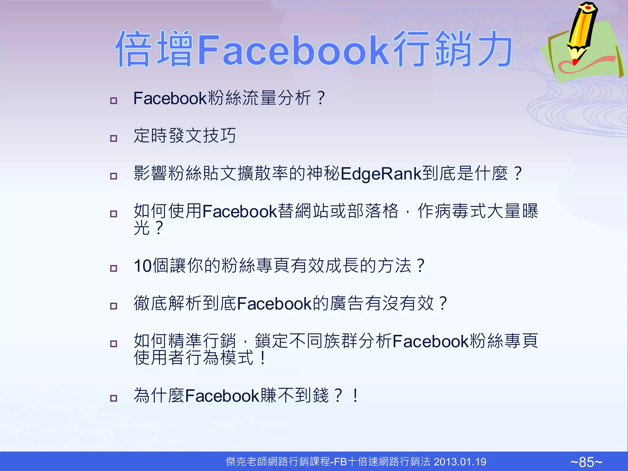    Facebook粉絲流量分析？

   定時發文技巧

   影響粉絲貼文擴散率的神秘EdgeRank到底是什麼？

   如何使用Facebook替網站或部落格，作病毒式大量曝
    光？

   10個讓你的粉絲專頁有效成長的方法？

   徹底解析到底Facebook的廣告有沒有效？

   如何精準行銷，鎖定不同族群分析Facebook粉絲專頁
    使用者行為模式！

   為什麼Facebook賺不到錢？！


           傑克老師網路行銷課程-FB十倍速網路行銷法 2013.01.19   ~85~
 