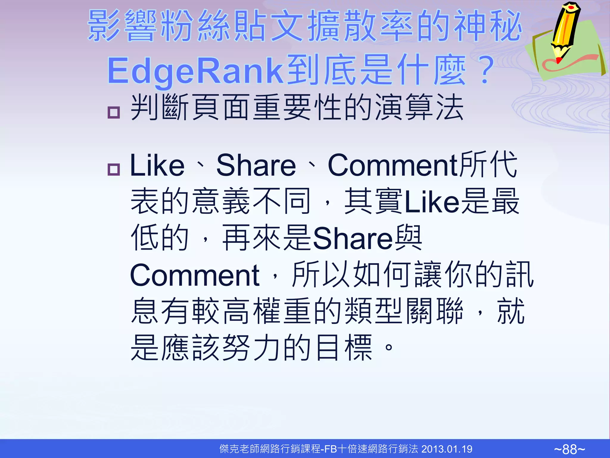    判斷頁面重要性的演算法
   Like、Share、Comment所代
    表的意義不同，其實Like是最
    低的，再來是Share與
    Comment，所以如何讓你的訊
    息有較高權重的類型關聯，就
    是應該努力的目標。


        傑克老師網路行銷課程-FB十倍速網路行銷法 2013.01.19   ~88~
 