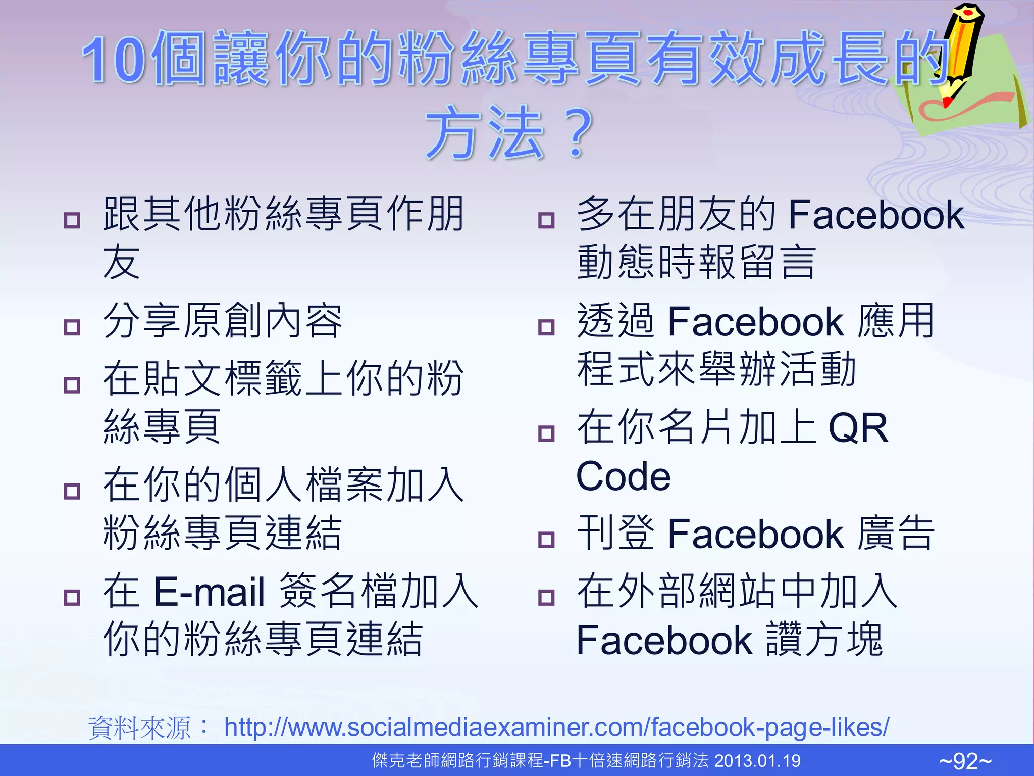     跟其他粉絲專頁作朋                           多在朋友的 Facebook
     友                                    動態時報留言
    分享原創內容                              透過 Facebook 應用
    在貼文標籤上你的粉                            程式來舉辦活動
     絲專頁                                 在你名片加上 QR
    在你的個人檔案加入                            Code
     粉絲專頁連結                              刊登 Facebook 廣告
    在 E-mail 簽名檔加入                      在外部網站中加入
     你的粉絲專頁連結                             Facebook 讚方塊

    資料來源： http://www.socialmediaexaminer.com/facebook-page-likes/
                         傑克老師網路行銷課程-FB十倍速網路行銷法 2013.01.19           ~92~
 