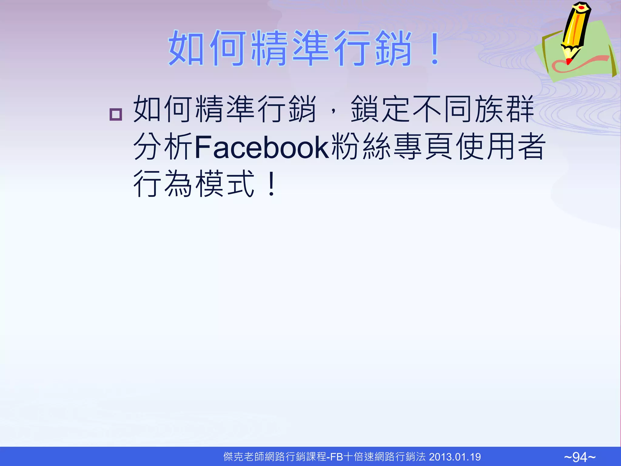    如何精準行銷，鎖定不同族群
    分析Facebook粉絲專頁使用者
    行為模式！




       傑克老師網路行銷課程-FB十倍速網路行銷法 2013.01.19   ~94~
 