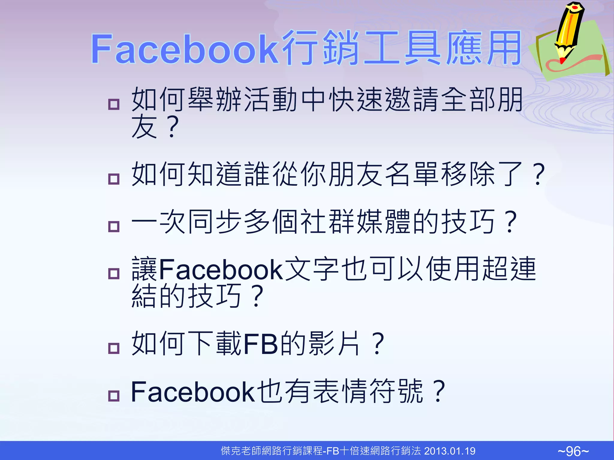    如何舉辦活動中快速邀請全部朋
    友？
   如何知道誰從你朋友名單移除了？
   一次同步多個社群媒體的技巧？
   讓Facebook文字也可以使用超連
    結的技巧？
   如何下載FB的影片？
   Facebook也有表情符號？
        傑克老師網路行銷課程-FB十倍速網路行銷法 2013.01.19   ~96~
 