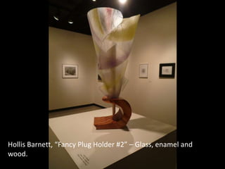 Hollis Barnett, “Fancy Plug Holder #2” – Glass, enamel and
wood.
 