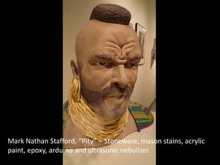 Mark Nathan Stafford, “Pity” – Stoneware, mason stains, acrylic
paint, epoxy, arduino and ultrasonic nebulizer.
 