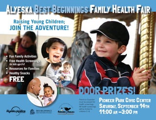 Pioneer Park Civic Center
Saturday, September 14th
11:00 am -3:00 pm
DOOR PRIZES!
Parent or Guardian
must be present for
health screenings.
All health screenings
will be limited to
children 0-8.
A
B C
Learnin
g...The Adventure Begins a
tBirth
.org
Raising Young Children;
JOIN THE ADVENTURE!
•	 Fun Family Activities
•	 Free Health Screenings
for kids age 0-8
•	 Resources for Families
•	 Healthy Snacks
FREE
Alyeska Best Beginnings Family Health Fair
 
