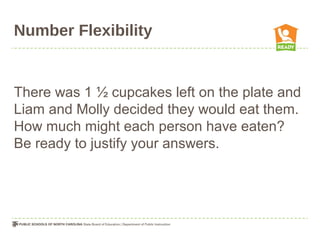 Number Flexibility
There was 1 ½ cupcakes left on the plate and
Liam and Molly decided they would eat them.
How much might each person have eaten?
Be ready to justify your answers.
 