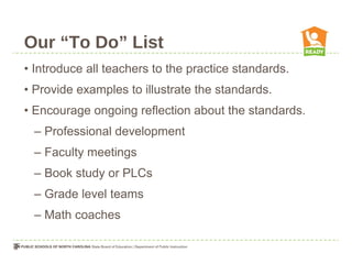 Our “To Do” List
• Introduce all teachers to the practice standards.
• Provide examples to illustrate the standards.
• Encourage ongoing reflection about the standards.
– Professional development
– Faculty meetings
– Book study or PLCs
– Grade level teams
– Math coaches
 