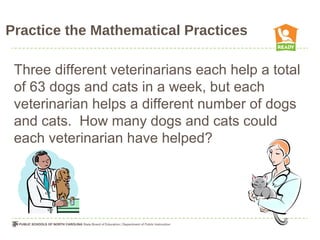 Practice the Mathematical Practices
Three different veterinarians each help a total
of 63 dogs and cats in a week, but each
veterinarian helps a different number of dogs
and cats. How many dogs and cats could
each veterinarian have helped?
 