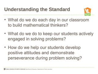 Understanding the Standard
• What do we do each day in our classroom
to build mathematical thinkers?
• What do we do to keep our students actively
engaged in solving problems?
• How do we help our students develop
positive attitudes and demonstrate
perseverance during problem solving?
 