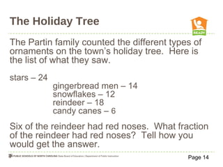The Holiday Tree
The Partin family counted the different types of
ornaments on the town’s holiday tree. Here is
the list of what they saw.
stars – 24
gingerbread men – 14
snowflakes – 12
reindeer – 18
candy canes – 6
Six of the reindeer had red noses. What fraction
of the reindeer had red noses? Tell how you
would get the answer.
Page 14
 