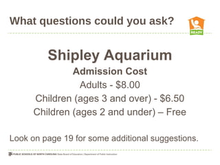 What questions could you ask?
Shipley Aquarium
Admission Cost
Adults - $8.00
Children (ages 3 and over) - $6.50
Children (ages 2 and under) – Free
Look on page 19 for some additional suggestions.
 