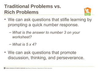 Traditional Problems vs.
Rich Problems
• We can ask questions that stifle learning by
prompting a quick number response.
– What is the answer to number 3 on your
worksheet?
– What is 5 x 4?
• We can ask questions that promote
discussion, thinking, and perseverance.
 