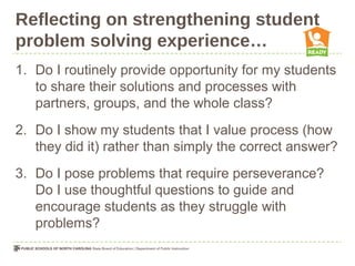 Reflecting on strengthening student
problem solving experience…
1. Do I routinely provide opportunity for my students
to share their solutions and processes with
partners, groups, and the whole class?
2. Do I show my students that I value process (how
they did it) rather than simply the correct answer?
3. Do I pose problems that require perseverance?
Do I use thoughtful questions to guide and
encourage students as they struggle with
problems?
 