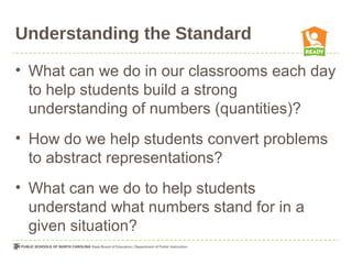 Understanding the Standard
• What can we do in our classrooms each day
to help students build a strong
understanding of numbers (quantities)?
• How do we help students convert problems
to abstract representations?
• What can we do to help students
understand what numbers stand for in a
given situation?
 