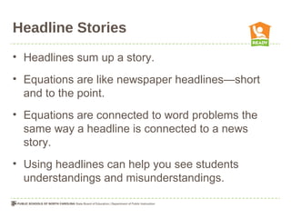 Headline Stories
• Headlines sum up a story.
• Equations are like newspaper headlines—short
and to the point.
• Equations are connected to word problems the
same way a headline is connected to a news
story.
• Using headlines can help you see students
understandings and misunderstandings.
 
