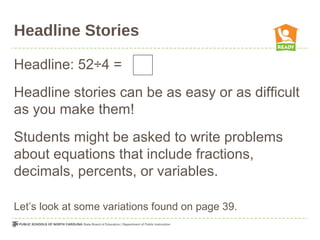 Headline Stories
Headline: 52÷4 =
Headline stories can be as easy or as difficult
as you make them!
Students might be asked to write problems
about equations that include fractions,
decimals, percents, or variables.
Let’s look at some variations found on page 39.
 