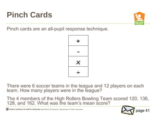 Pinch Cards
Pinch cards are an all-pupil response technique.
There were 6 soccer teams in the league and 12 players on each
team. How many players were in the league?
The 4 members of the High Rollers Bowling Team scored 120, 136,
128, and 162. What was the team’s mean score?
page 41
 
