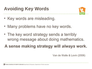 Avoiding Key Words
• Key words are misleading.
• Many problems have no key words.
• The key word strategy sends a terribly
wrong message about doing mathematics.
A sense making strategy will always work.
Van de Walle & Lovin (2006)
 