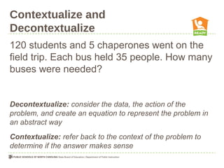 Contextualize and
Decontextualize
120 students and 5 chaperones went on the
field trip. Each bus held 35 people. How many
buses were needed?
Decontextualize: consider the data, the action of the
problem, and create an equation to represent the problem in
an abstract way
Contextualize: refer back to the context of the problem to
determine if the answer makes sense
 