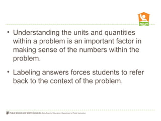 • Understanding the units and quantities
within a problem is an important factor in
making sense of the numbers within the
problem.
• Labeling answers forces students to refer
back to the context of the problem.
 