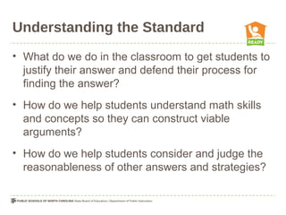 Understanding the Standard
• What do we do in the classroom to get students to
justify their answer and defend their process for
finding the answer?
• How do we help students understand math skills
and concepts so they can construct viable
arguments?
• How do we help students consider and judge the
reasonableness of other answers and strategies?
 