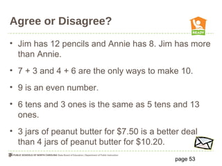 Agree or Disagree?
• Jim has 12 pencils and Annie has 8. Jim has more
than Annie.
• 7 + 3 and 4 + 6 are the only ways to make 10.
• 9 is an even number.
• 6 tens and 3 ones is the same as 5 tens and 13
ones.
• 3 jars of peanut butter for $7.50 is a better deal
than 4 jars of peanut butter for $10.20.
page 53
 