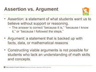 Assertion vs. Argument
• Assertion: a statement of what students want us to
believe without support or reasoning.
– The answer is correct “because it is,” “because I know
it,” or “because I followed the steps.”
• Argument: a statement that is backed up with
facts, data, or mathematical reasons
• Constructing viable arguments is not possible for
students who lack an understanding of math skills
and concepts.
 