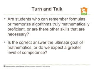 Turn and Talk
• Are students who can remember formulas
or memorize algorithms truly mathematically
proficient, or are there other skills that are
necessary?
• Is the correct answer the ultimate goal of
mathematics, or do we expect a greater
level of competence?
 