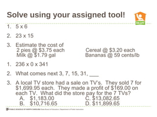 Solve using your assigned tool!
1. 5 x 6
2. 23 x 15
3. Estimate the cost of
2 pies @ $3.75 each Cereal @ $3.20 each
Milk @ $1.79 gal Bananas @ 59 cents/lb
1. 236 x 0 x 341
2. What comes next 3, 7, 15, 31, ___
3. A local TV store had a sale on TV’s. They sold 7 for
$1,699.95 each. They made a profit of $169.00 on
each TV. What did the store pay for the 7 TVs?
A. $1,183.00 C. $13,082.65
B. $10,716.65 D. $11,899.65
 