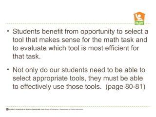 • Students benefit from opportunity to select a
tool that makes sense for the math task and
to evaluate which tool is most efficient for
that task.
• Not only do our students need to be able to
select appropriate tools, they must be able
to effectively use those tools. (page 80-81)
 