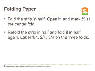 Folding Paper
• Fold the strip in half. Open it, and mark ½ at
the center fold.
• Refold the strip in half and fold it in half
again. Label 1/4, 2/4, 3/4 on the three folds.
 