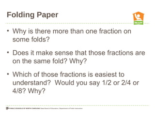 Folding Paper
• Why is there more than one fraction on
some folds?
• Does it make sense that those fractions are
on the same fold? Why?
• Which of those fractions is easiest to
understand? Would you say 1/2 or 2/4 or
4/8? Why?
 