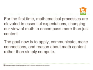 For the first time, mathematical processes are
elevated to essential expectations, changing
our view of math to encompass more than just
content.
The goal now is to apply, communicate, make
connections, and reason about math content
rather than simply compute.
 