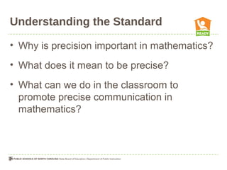 Understanding the Standard
• Why is precision important in mathematics?
• What does it mean to be precise?
• What can we do in the classroom to
promote precise communication in
mathematics?
 
