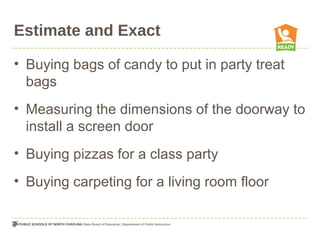 Estimate and Exact
• Buying bags of candy to put in party treat
bags
• Measuring the dimensions of the doorway to
install a screen door
• Buying pizzas for a class party
• Buying carpeting for a living room floor
 