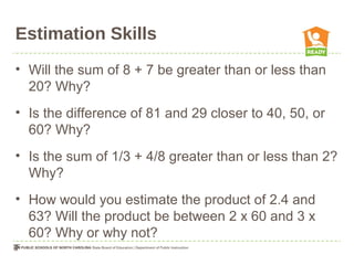 Estimation Skills
• Will the sum of 8 + 7 be greater than or less than
20? Why?
• Is the difference of 81 and 29 closer to 40, 50, or
60? Why?
• Is the sum of 1/3 + 4/8 greater than or less than 2?
Why?
• How would you estimate the product of 2.4 and
63? Will the product be between 2 x 60 and 3 x
60? Why or why not?
 